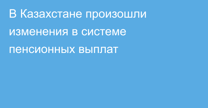 В Казахстане произошли изменения в системе пенсионных выплат