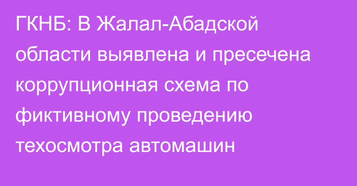 ГКНБ: В Жалал-Абадской области выявлена и пресечена коррупционная схема по фиктивному проведению техосмотра автомашин