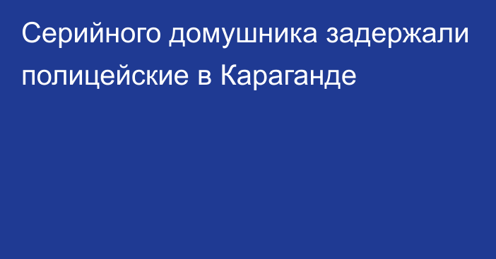 Серийного домушника задержали полицейские в Караганде