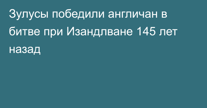 Зулусы победили англичан в битве при Изандлване 145 лет назад