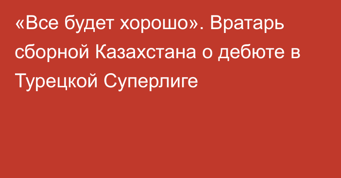 «Все будет хорошо». Вратарь сборной Казахстана о дебюте в Турецкой Суперлиге