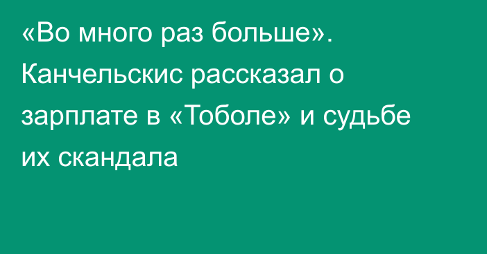 «Во много раз больше». Канчельскис рассказал о зарплате в «Тоболе» и судьбе их скандала