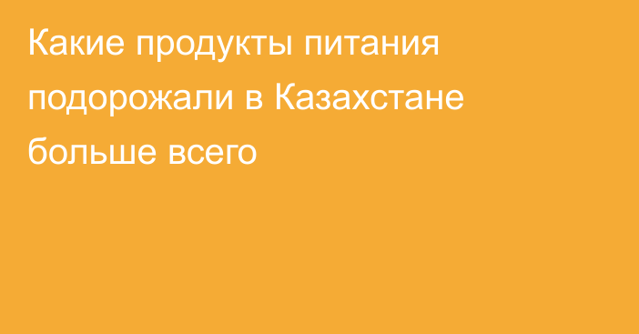 Какие продукты питания подорожали в Казахстане больше всего