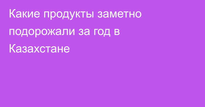 Какие продукты заметно подорожали за год в Казахстане