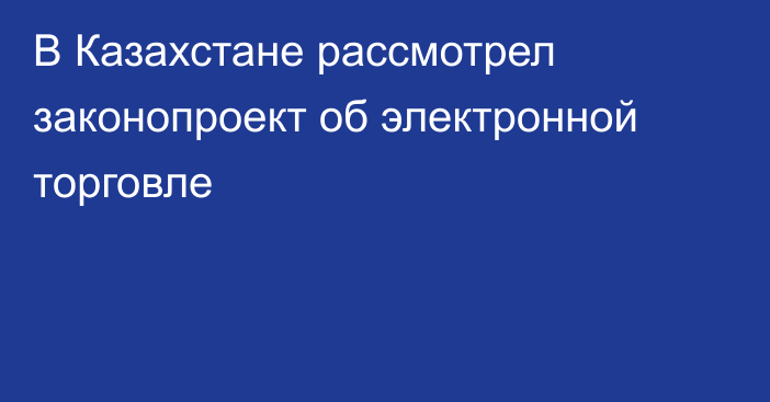 В Казахстане рассмотрел законопроект об электронной торговле