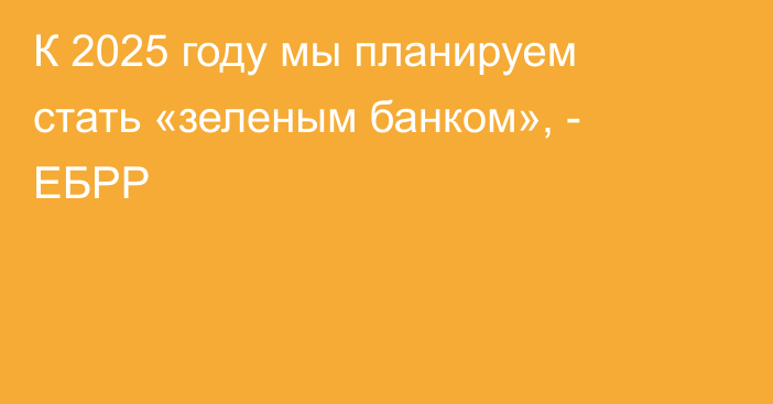 К 2025 году мы планируем стать «зеленым банком», - ЕБРР