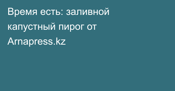 Время есть: заливной капустный пирог от Arnapress.kz