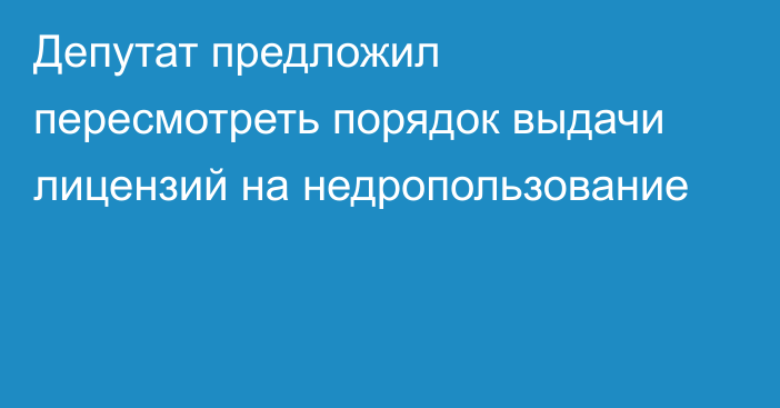 Депутат предложил пересмотреть порядок выдачи лицензий на недропользование