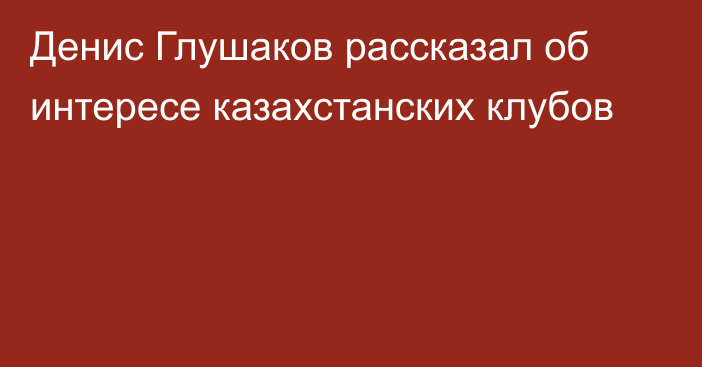 Денис Глушаков рассказал об интересе казахстанских клубов