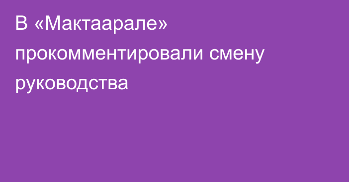 В «Мактаарале» прокомментировали смену руководства