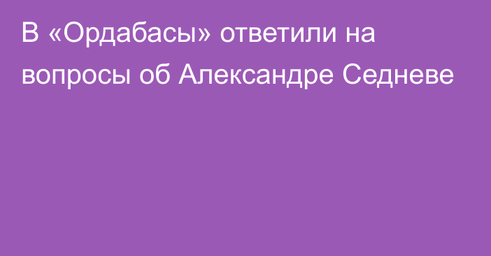 В «Ордабасы» ответили на вопросы об Александре Седневе