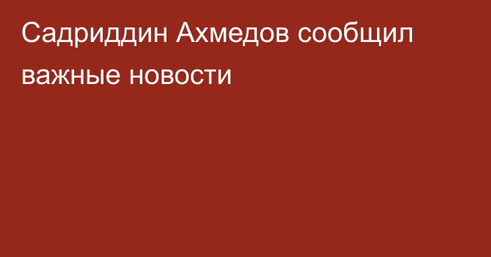 Садриддин Ахмедов сообщил важные новости