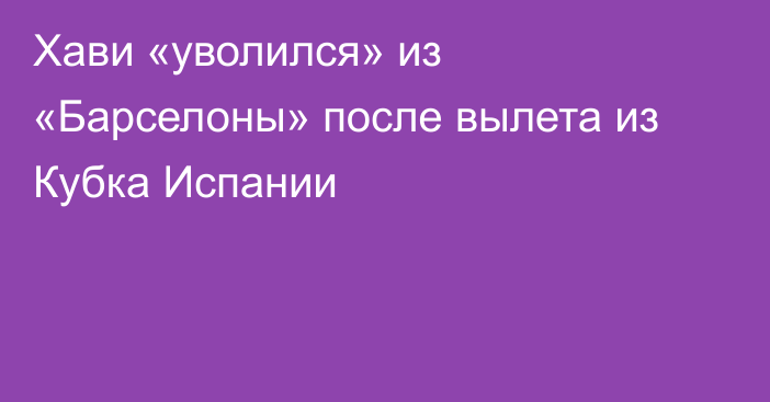 Хави «уволился» из «Барселоны» после вылета из Кубка Испании