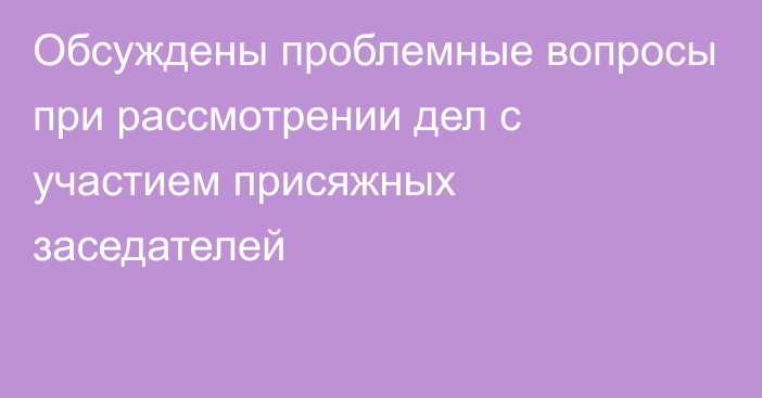 Обсуждены проблемные вопросы при рассмотрении дел с участием присяжных заседателей