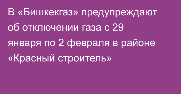 В «Бишкекгаз» предупреждают об отключении газа с 29 января по 2 февраля в районе «Красный строитель»