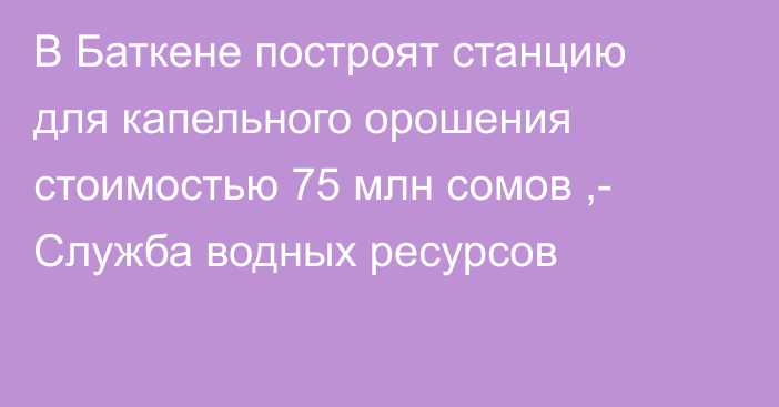 В Баткене построят станцию для капельного орошения стоимостью 75 млн сомов ,- Служба водных ресурсов