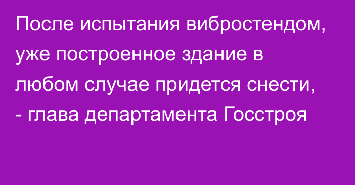 После испытания вибростендом,  уже построенное здание в любом случае придется снести, - глава департамента Госстроя