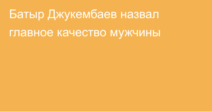 Батыр Джукембаев назвал главное качество мужчины