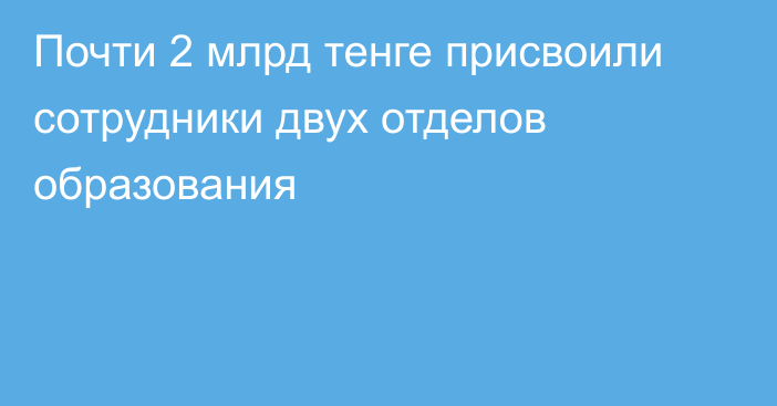 Почти 2 млрд тенге присвоили сотрудники двух отделов образования