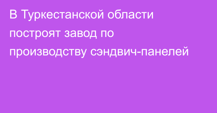 В Туркестанской области построят завод по производству сэндвич-панелей