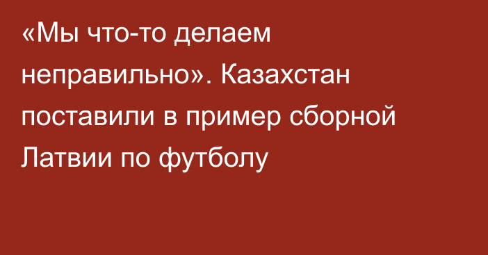 «Мы что-то делаем неправильно». Казахстан поставили в пример сборной Латвии по футболу