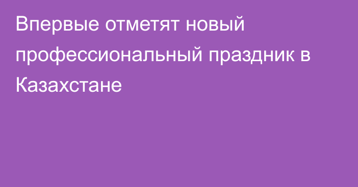 Впервые отметят новый профессиональный праздник в Казахстане