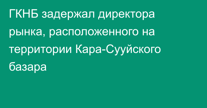 ГКНБ задержал директора рынка, расположенного на территории Кара-Сууйского базара