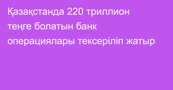 Қазақстанда 220 триллион теңге болатын банк операциялары тексеріліп жатыр