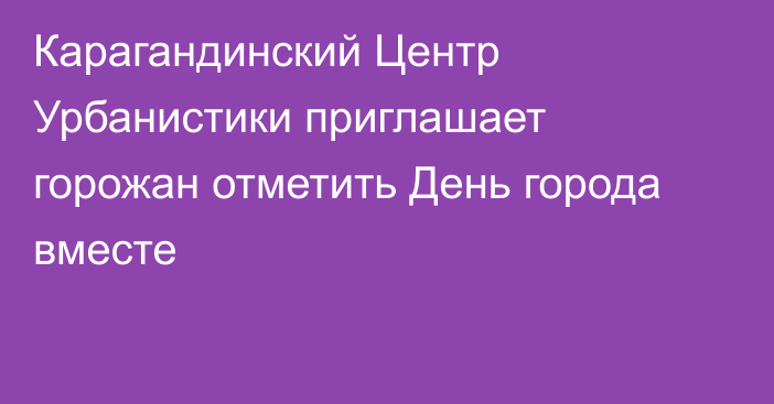 Карагандинский Центр Урбанистики приглашает горожан отметить День города вместе