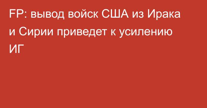 FP: вывод войск США из Ирака и Сирии приведет к усилению ИГ