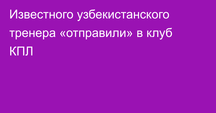 Известного узбекистанского тренера «отправили» в клуб КПЛ