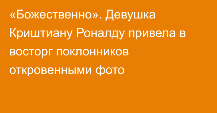 «Божественно». Девушка Криштиану Роналду привела в восторг поклонников откровенными фото