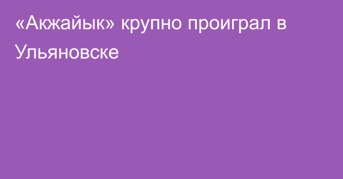 «Акжайык» крупно проиграл в Ульяновске