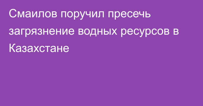 Смаилов поручил пресечь загрязнение водных ресурсов в Казахстане