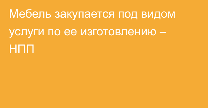 Мебель закупается под видом услуги по ее изготовлению – НПП