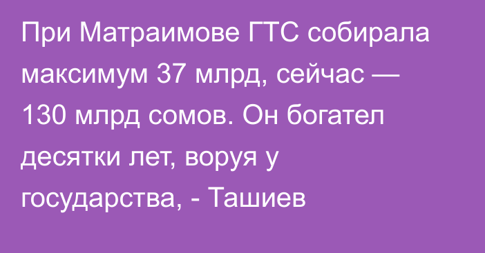 При Матраимове ГТС собирала максимум 37 млрд, сейчас — 130 млрд сомов. Он богател десятки лет, воруя у государства, - Ташиев