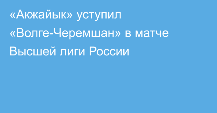 «Акжайык» уступил «Волге-Черемшан» в матче Высшей лиги России