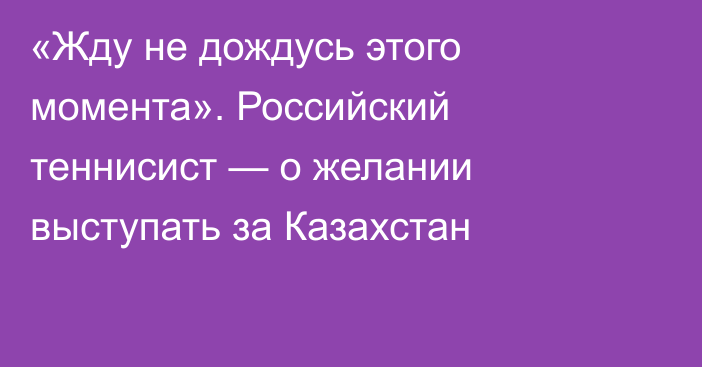 «Жду не дождусь этого момента». Российский теннисист — о желании выступать за Казахстан