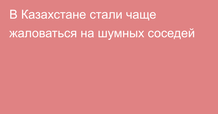 В Казахстане стали чаще жаловаться на шумных соседей