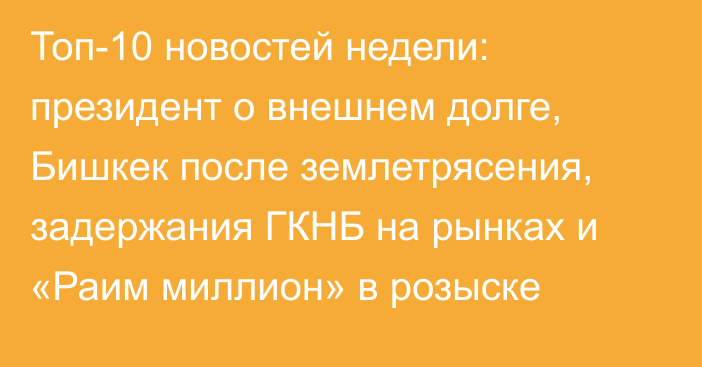 Топ-10 новостей недели: президент о внешнем долге, Бишкек после землетрясения, задержания ГКНБ на рынках и «Раим миллион» в розыске