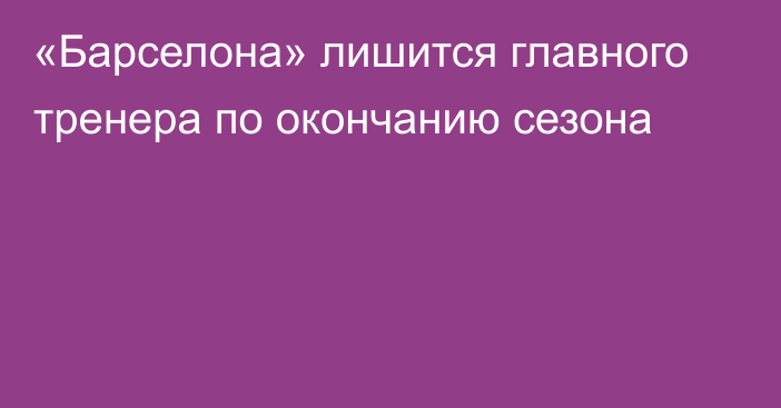 «Барселона» лишится главного тренера по окончанию сезона