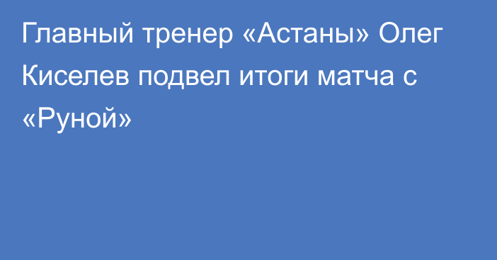 Главный тренер «Астаны» Олег Киселев подвел итоги матча с «Руной»