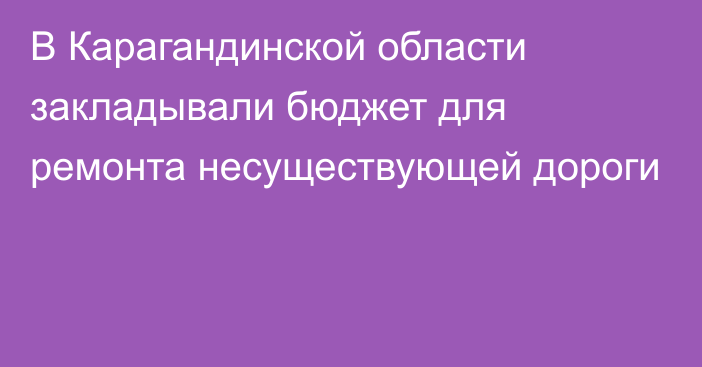 В Карагандинской области закладывали бюджет для ремонта несуществующей дороги