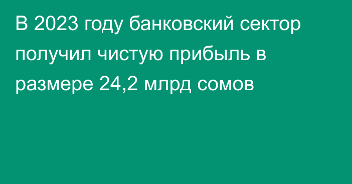 В 2023 году банковский сектор получил чистую прибыль в размере 24,2 млрд сомов