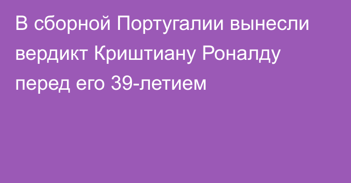 В сборной Португалии вынесли вердикт Криштиану Роналду перед его 39-летием