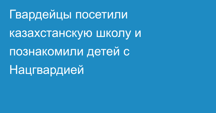 Гвардейцы посетили казахстанскую школу и познакомили детей с Нацгвардией