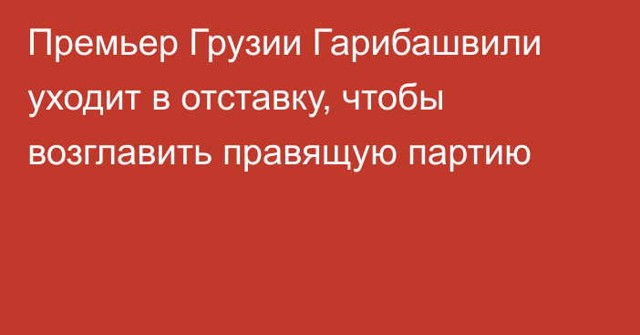 Премьер Грузии Гарибашвили уходит в отставку, чтобы возглавить правящую партию