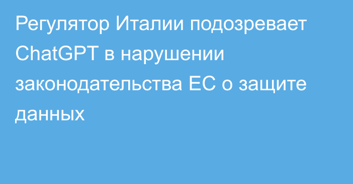 Регулятор Италии подозревает ChatGPT в нарушении законодательства ЕС о защите данных