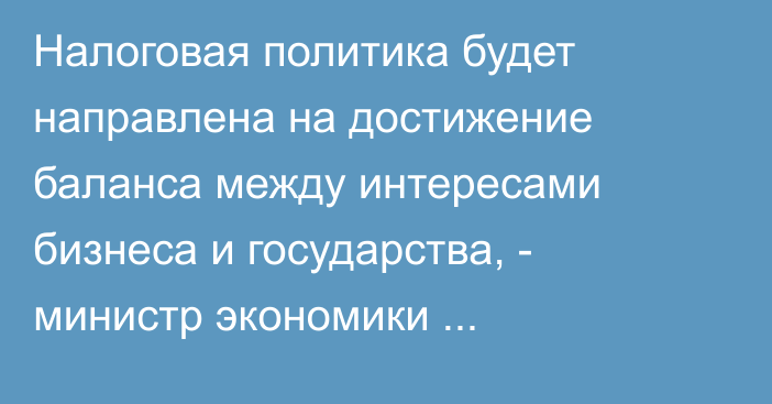 Налоговая политика будет направлена на достижение баланса между интересами бизнеса и государства, - министр экономики Амангельдиев