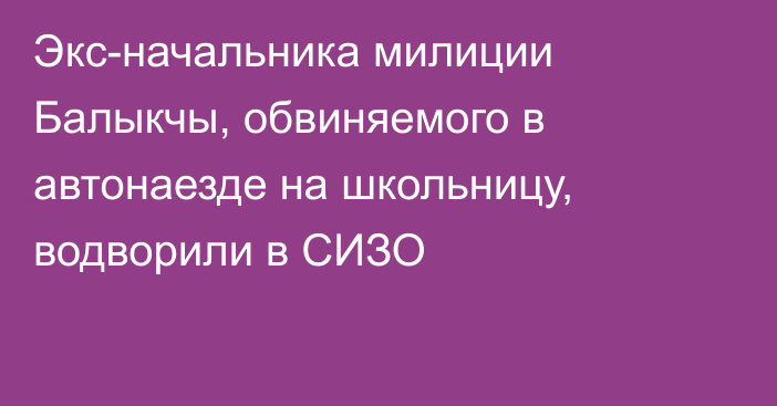 Экс-начальника милиции Балыкчы, обвиняемого в автонаезде на школьницу, водворили в СИЗО